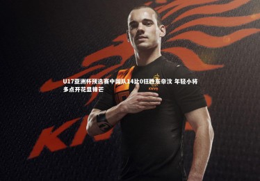 亚博体育官网：U17亚洲杯预选赛中国队14比0狂胜东帝汶 年轻小将多点开花显锋芒