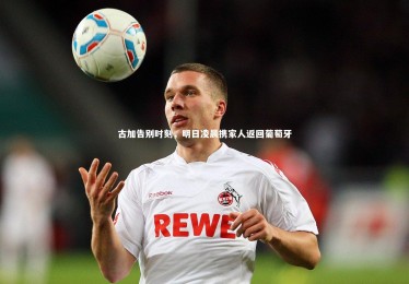 亚博体育官网_古加告别时刻，明日凌晨携家人返回葡萄牙