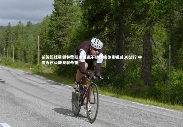 亚博体育官网|前英超球星佩特雷斯库罹患不明怪病体重锐减30公斤 中医治疗成康复新希望